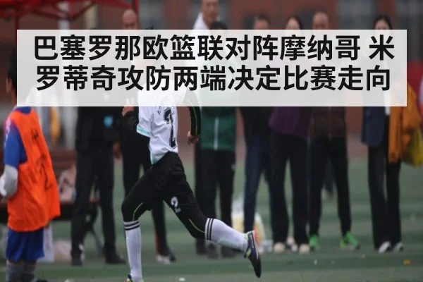 巴塞罗那欧篮联对阵摩纳哥 米罗蒂奇攻防两端决定比赛走向