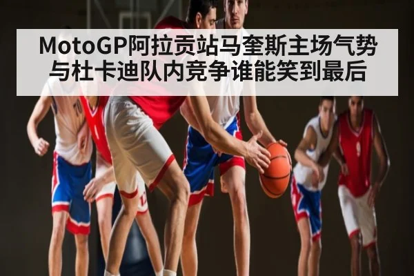 MotoGP阿拉贡站马奎斯主场气势与杜卡迪队内竞争谁能笑到最后