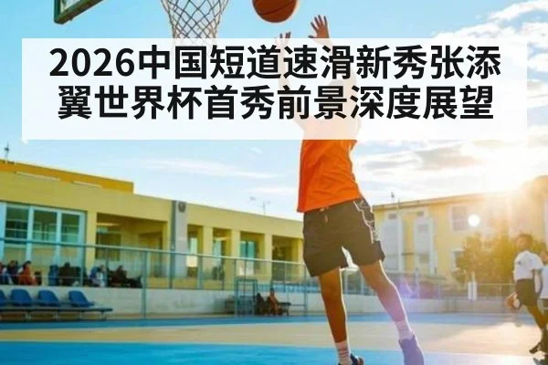 2026中国短道速滑新秀张添翼世界杯首秀前景深度展望